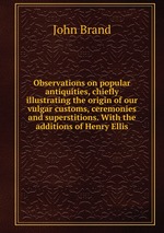 Observations on popular antiquities, chiefly illustrating the origin of our vulgar customs, ceremonies and superstitions. With the additions of Henry Ellis