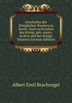 Geschichte des Kniglichen theaters zu Berlin. Nach archivalien des Knigl. geh. staats-archivs und des Knigl. theaters (German Edition)