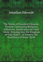 The Works of President Edwards: Treatise Concerning Religious Affections. Justification by Faith Alone. Pressing Into the Kingdom of God. Ruth`s . of Sinners. the Excellency of Jesus Christ