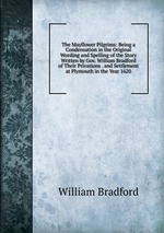 The Mayflower Pilgrims: Being a Condensation in the Original Wording and Spelling of the Story Written by Gov. William Bradford of Their Privations . and Settlement at Plymouth in the Year 1620