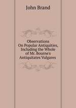 Observations On Popular Antiquities, Including the Whole of Mr. Bourne`s Antiquitates Vulgares