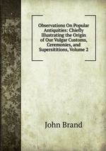 Observations On Popular Antiquities: Chiefly Illustrating the Origin of Our Vulgar Customs, Ceremonies, and Supersititions, Volume 2