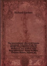 The International Library of Famous Literature: Selections from the World`s Great Writers, Ancient, Mediaeval, and Modern, with Biographical and . Essays by Many Eminent Writers, Volume 16