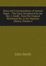 Diary and Correspondence of Samuel Pepys .: The Diary Deciphered by the Rev. J. Smith . from the Original Shorthand Ms. in the Pepysian Library, Volume 4