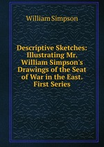 Descriptive Sketches: Illustrating Mr. William Simpson`s Drawings of the Seat of War in the East. First Series