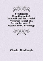 Secularism: Unphilosophical, Immoral, and Anti-Social, Verbatim Report of a Debate Between Dr. Mccann and C. Bradlaugh