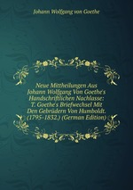 Neue Mittheilungen Aus Johann Wolfgang Von Goethe`s Handschriftlichen Nachlasse: T. Goethe`s Briefwechsel Mit Den Gebrdern Von Humboldt. (1795-1832.) (German Edition)