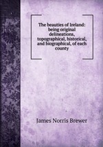 The beauties of Ireland: being original delineations, topographical, historical, and biographical, of each county