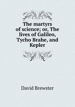 The martyrs of science; or, The lives of Galileo, Tycho Brahe, and Kepler