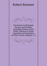 Excursions in Denmark, Norway and Sweden: Including Notices of the Public Opinion in Those Countries and Anecdotes of Their Courts, Volumes 1-2