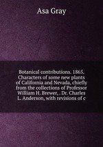 Botanical contributions. 1865. Characters of some new plants of California and Nevada, chiefly from the collections of Professor William H. Brewer, . Dr. Charles L. Anderson, with revisions of c