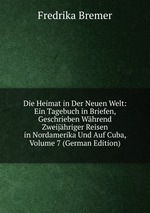 Die Heimat in Der Neuen Welt: Ein Tagebuch in Briefen, Geschrieben Whrend Zweijhriger Reisen in Nordamerika Und Auf Cuba, Volume 7 (German Edition)