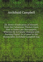 Dr. Brett`s Vindication of Himself, from the Calumnies Thrown Upon Him in Some Late Newspapers, Wherein He Is Falsely Charged with Turning Papist: In a Letter to the Honourable Archibald Campbell Esq