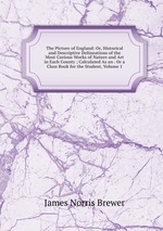 The Picture of England: Or, Historical and Descriptive Delineations of the Most Curious Works of Nature and Art in Each County ; Calculated As an . Or a Class Book for the Student, Volume 1
