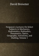 Ferguson`s Lectures On Select Subjects in Mechanics, Hydrostatics, Hydraulics, Pneumatics, Optics, Geography, Astronomy, and Dialling, Volume 1