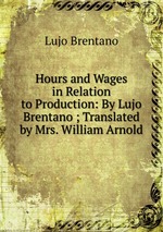 Hours and Wages in Relation to Production: By Lujo Brentano ; Translated by Mrs. William Arnold
