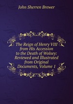 The Reign of Henry VIII from His Accession to the Death of Wolsey: Reviewed and Illustrated from Original Documents, Volume 1