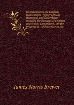 Introduction to the Original Delineations, Topographical, Historical, and Descriptive, Intituled the Beauties of England and Wales: Comprising . On the Progress of . Architecture in Suc