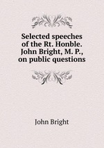Selected speeches of the Rt. Honble. John Bright, M. P., on public questions