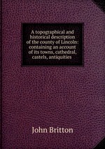 A topographical and historical description of the county of Lincoln: containing an account of its towns, cathedral, castels, antiquities