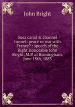 Suez canal & channel tunnel: peace or war with France? : speech of the Right Honorable John Bright, M.P. at Birmingham, June 15th, 1883
