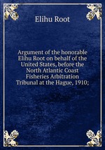 Argument of the honorable Elihu Root on behalf of the United States, before the North Atlantic Coast Fisheries Arbitration Tribunal at the Hague, 1910;