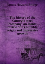 The history of the Carnegie steel company; an inside review of its h umble origin and impressive growth