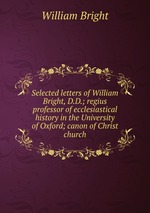 Selected letters of William Bright, D.D.; regius professor of ecclesiastical history in the University of Oxford; canon of Christ church