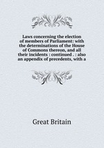 Laws concerning the election of members of Parliament: with the determinations of the House of Commons thereon, and all their incidents : continued . : also an appendix of precedents, with a