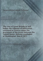 The case of Great Britain as laid before the tribunal of arbitration, convened at Geneva under the provisions of the treaty between the United States . Britain, concluded at Washington, May 8, 1871