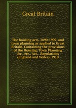 The housing acts, 1890-1909, and town planning as applied to Great Britain. Containing the provisions of the Housing, Town Planning &c., etc., Act, . Regulations (England and Wales), 1910