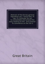 Abstract of the Excise general regulation act. 7 and 8 Geo. IV. cap. 53. Intituled "An act to consolidate and amend the laws relating to the . and Ireland". To commence on the 5th o