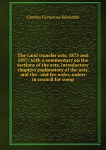 The Land transfer acts, 1875 and 1897: with a commentary on the sections of the acts, introductory chapters explanatory of the acts, and the . and fee order, orders in council for comp