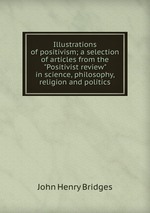 Illustrations of positivism; a selection of articles from the "Positivist review" in science, philosophy, religion and politics