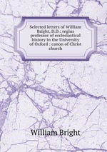 Selected letters of William Bright, D.D.: regius professor of eccleciastical history in the University of Oxford : canon of Christ church
