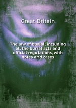The law of burial; including all the burial acts and official regulations, with notes and cases
