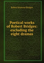 Poetical works of Robert Bridges: excluding the eight dramas