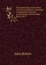 The authorship of the letters of Junius elucidated: including a biographical memoir of Lieutenant-Colonel Isaac Barre, M. P