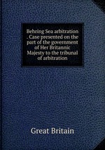 Behring Sea arbitration . Case presented on the part of the government of Her Britannic Majesty to the tribunal of arbitration