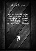 Behring Sea arbitration. Case presented on the part of the government of Her Britannic Majesty to the tribunal of arbitration . Appendix