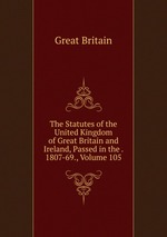 The Statutes of the United Kingdom of Great Britain and Ireland, Passed in the . 1807-69., Volume 105