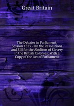 The Debates in Parliament, Session 1833 - On the Resolutions and Bill for the Aboliton of Slavery in the British Colonies: With a Copy of the Act of Parliament