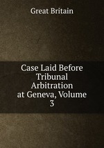 Case Laid Before Tribunal Arbitration at Geneva, Volume 3