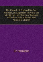 The Church of England Its Own Witness, an Argument to Prove the Identity of the Church of England with the Ancient British and Apostolic Church