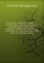 The kitchen gardener`s instructor: containing a catalogue of garden and herb seed, with practical directions under each head for the cultivation of . work necessary to be done in a kitchen garden