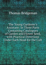The Young Gardener`s Assistant: In Three Parts Containing Catalogues of Garden and Flower Seed, with Practical Directions Under Each Head for the Cult