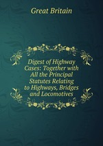 Digest of Highway Cases: Together with All the Principal Statutes Relating to Highways, Bridges and Locomotives