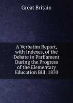 A Verbatim Report, with Indexes, of the Debate in Parliament During the Progress of the Elementary Education Bill, 1870