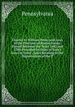 Charter to William Penn, and Laws of the Province of Pennsylvania: Passed Between the Years 1682 and 1700, Preceded by Duke of York`s Laws in Force . Laws Relating to the Organization of the P