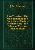 Two Treatises: The One, Handling the Doctrine of Christ`s Mediatorship . the Other, of Mystical Implantation